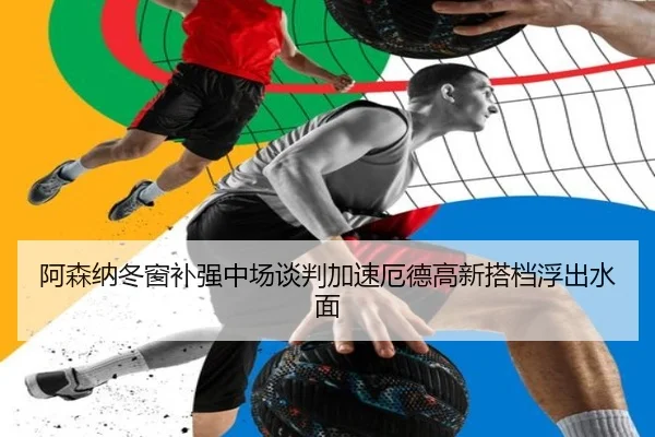 阿森纳冬窗补强中场谈判加速厄德高新搭档浮出水面