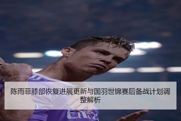 陈雨菲膝部恢复进展更新与国羽世锦赛后备战计划调整解析